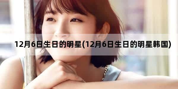 12月6日生日的明星(12月6日生日的明星韩国)