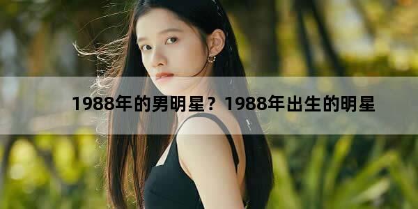 1988年的男明星？1988年出生的明星