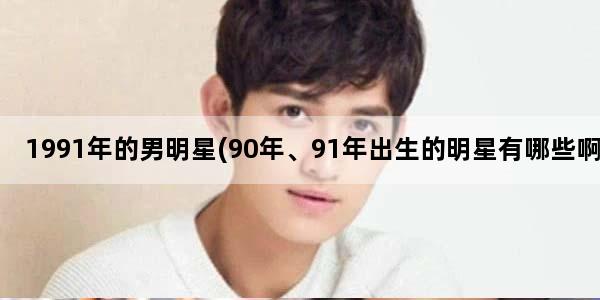 1991年的男明星(90年、91年出生的明星有哪些啊)