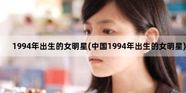 1994年出生的女明星(中国1994年出生的女明星)