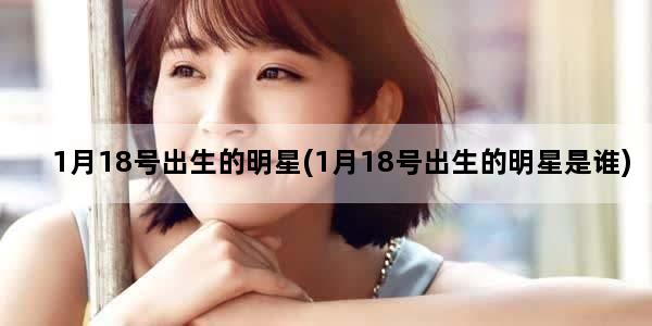 1月18号出生的明星(1月18号出生的明星是谁)