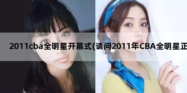 2011cba全明星开幕式(请问2011年CBA全明星正赛的时间是什么时候,首发球员是哪些)