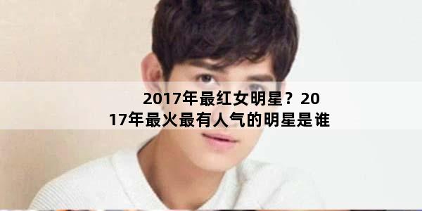 2017年最红女明星？2017年最火最有人气的明星是谁