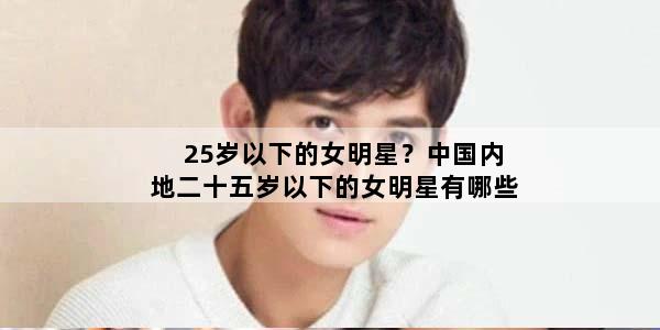 25岁以下的女明星？中国内地二十五岁以下的女明星有哪些