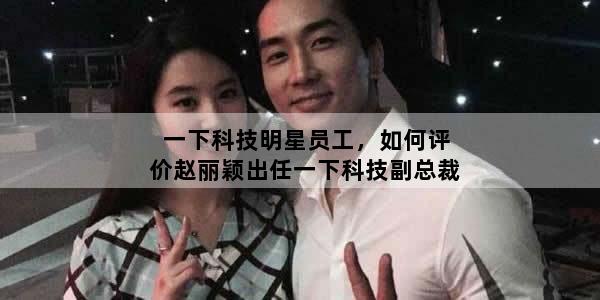 一下科技明星员工，如何评价赵丽颖出任一下科技副总裁