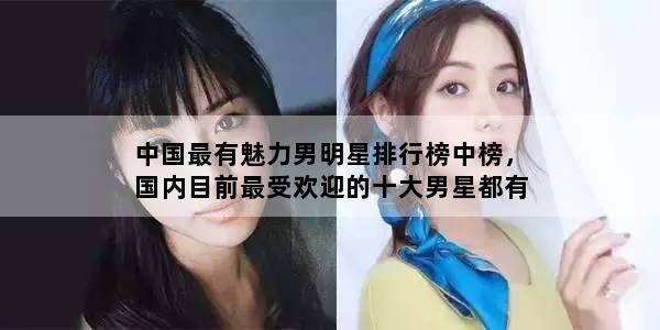 中国最有魅力男明星排行榜中榜，国内目前最受欢迎的十大男星都有谁