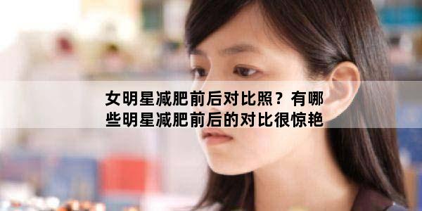 女明星减肥前后对比照？有哪些明星减肥前后的对比很惊艳