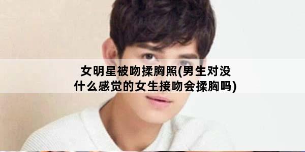 女明星被吻揉胸照(男生对没什么感觉的女生接吻会揉胸吗)