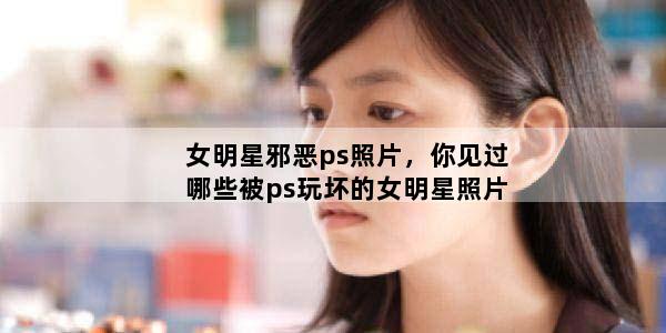 女明星邪恶ps照片，你见过哪些被ps玩坏的女明星照片