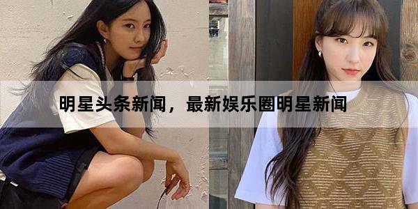明星头条新闻，最新娱乐圈明星新闻