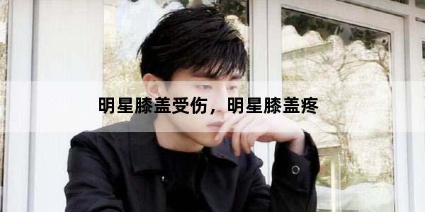 明星膝盖受伤，明星膝盖疼