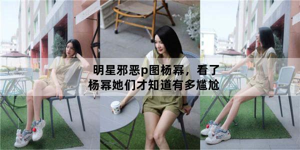 明星邪恶p图杨幂，看了杨幂她们才知道有多尴尬