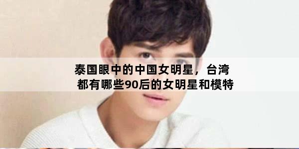 泰国眼中的中国女明星，台湾都有哪些90后的女明星和模特