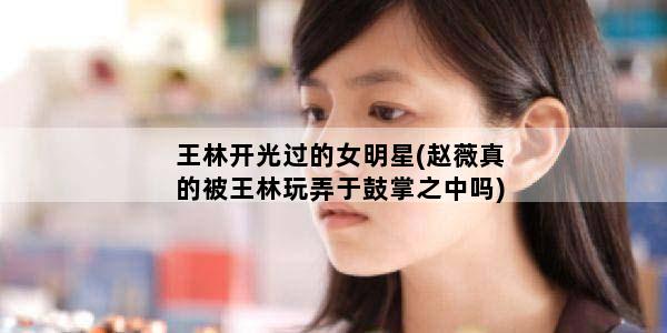 王林开光过的女明星(赵薇真的被王林玩弄于鼓掌之中吗)