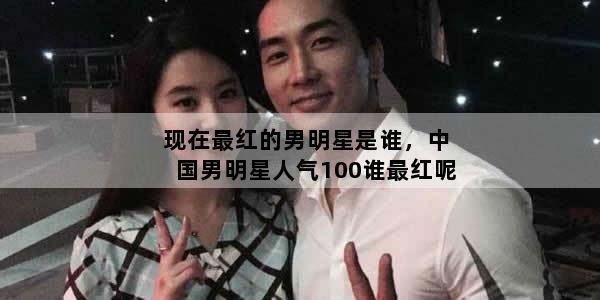 现在最红的男明星是谁，中国男明星人气100谁最红呢