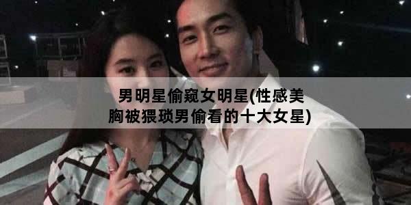 男明星偷窥女明星(性感美胸被猥琐男偷看的十大女星)