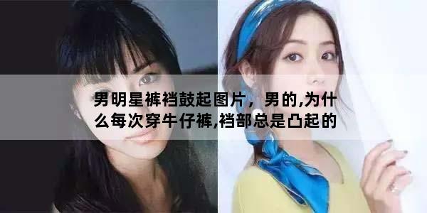 男明星裤裆鼓起图片，男的,为什么每次穿牛仔裤,裆部总是凸起的