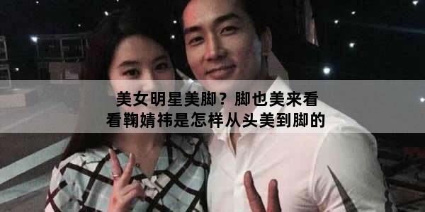 美女明星美脚？脚也美来看看鞠婧祎是怎样从头美到脚的