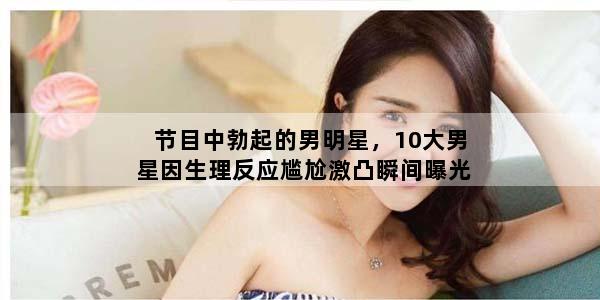 节目中勃起的男明星，10大男星因生理反应尴尬激凸瞬间曝光