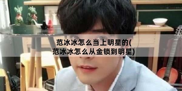 范冰冰怎么当上明星的(范冰冰怎么从金锁到明星)