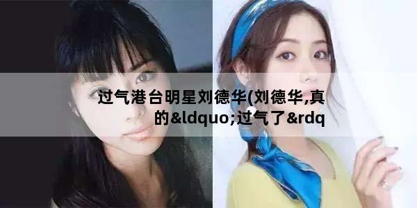 过气港台明星刘德华(刘德华,真的“过气了”吗)