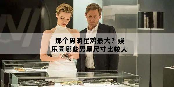 那个男明星鸡最大？娱乐圈哪些男星尺寸比较大