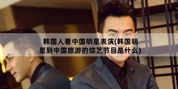 韩国人看中国明星表演(韩国明星到中国旅游的综艺节目是什么)