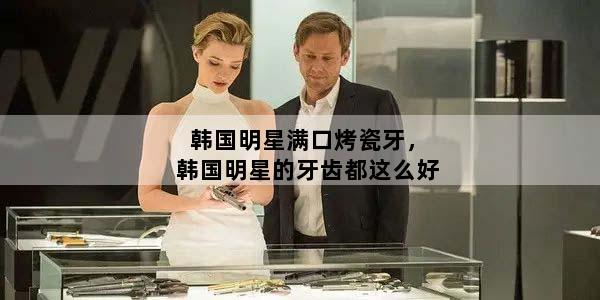 韩国明星满口烤瓷牙，韩国明星的牙齿都这么好