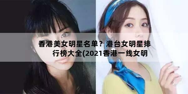 香港美女明星名单？港台女明星排行榜大全(2021香港一线女明星)