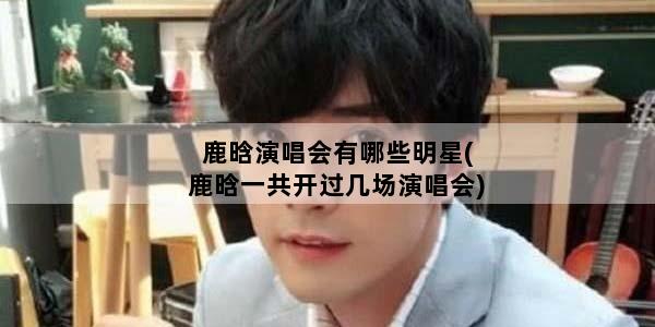 鹿晗演唱会有哪些明星(鹿晗一共开过几场演唱会)